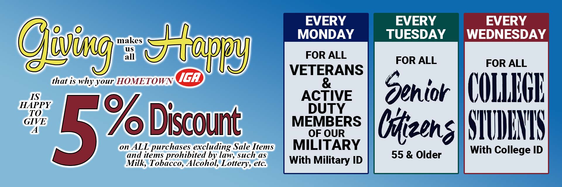 We are happy to offer a 5% discount on on all purchases excluding sale items and items prohibited by law to veterans and active duty military (with id), senior citizens (55+) and college students (with id).  See store for details.
